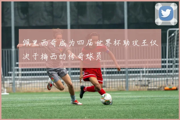 佩里西奇成为四届世界杯助攻王仅次于梅西的传奇球员