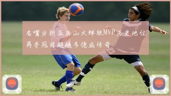 名嘴分析亚历山大蝉联MVP历史地位再夺冠将超越韦德成传奇
