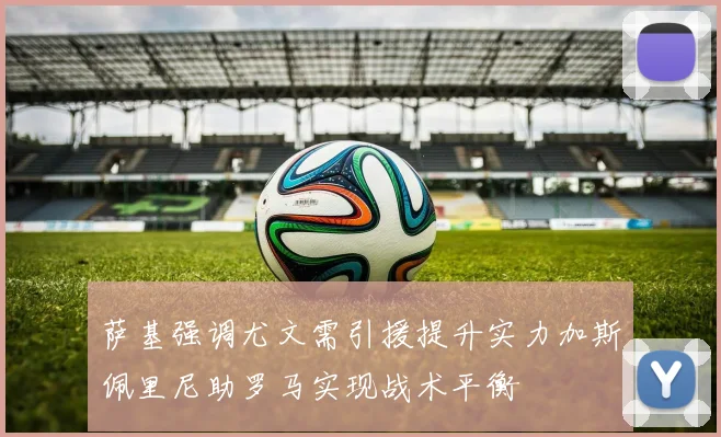 萨基强调尤文需引援提升实力加斯佩里尼助罗马实现战术平衡