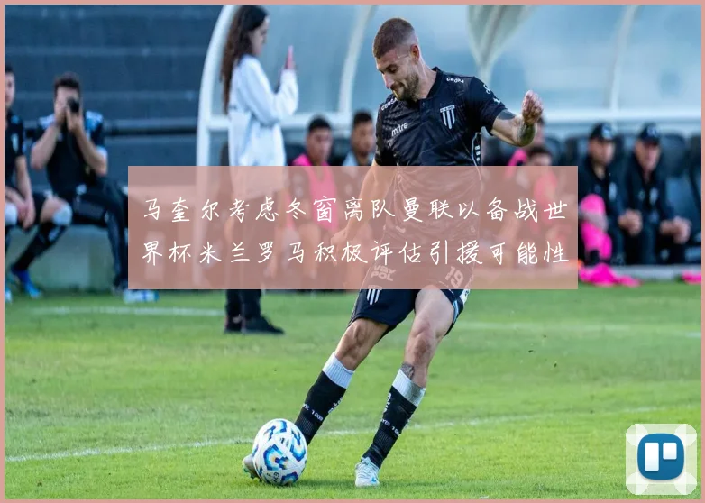 马奎尔考虑冬窗离队曼联以备战世界杯米兰罗马积极评估引援可能性