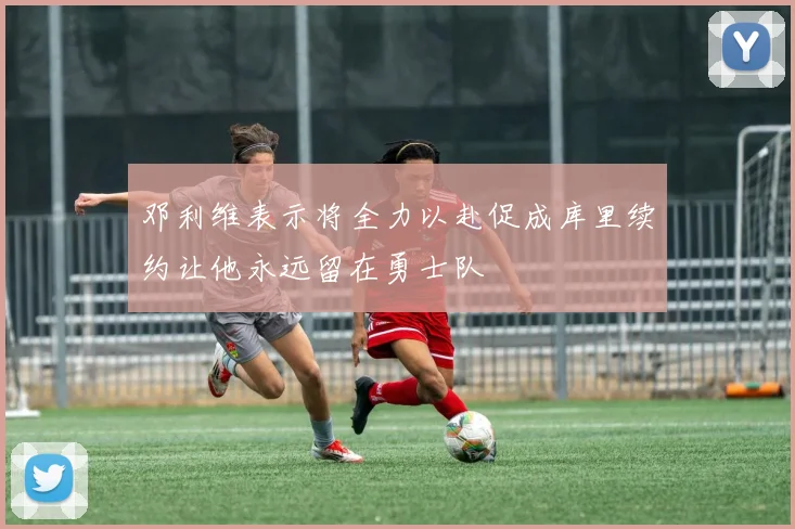 邓利维表示将全力以赴促成库里续约让他永远留在勇士队