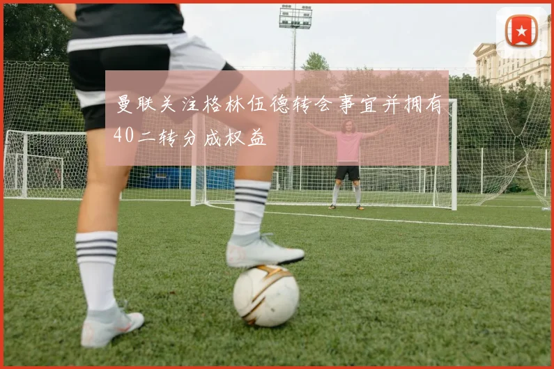 曼联关注格林伍德转会事宜并拥有40二转分成权益
