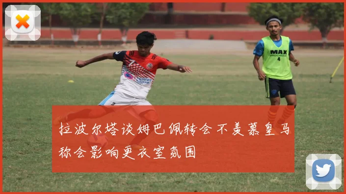 拉波尔塔谈姆巴佩转会不羡慕皇马称会影响更衣室氛围