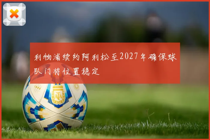 利物浦续约阿利松至2027年确保球队门将位置稳定