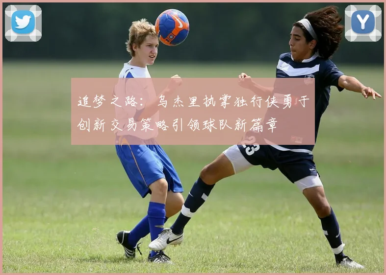 追梦之路：乌杰里执掌独行侠勇于创新交易策略引领球队新篇章