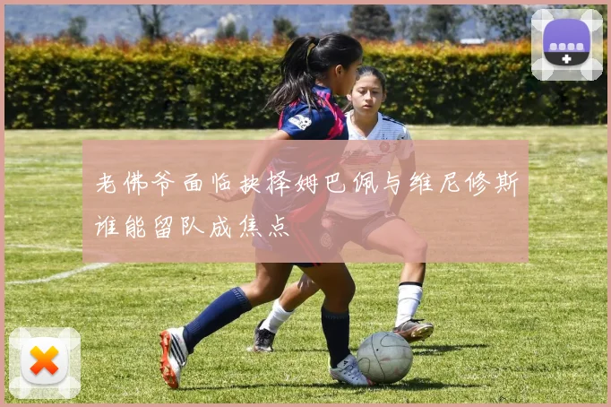 老佛爷面临抉择姆巴佩与维尼修斯谁能留队成焦点
