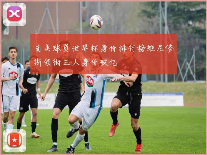 南美球员世界杯身价排行榜维尼修斯领衔三人身价破亿