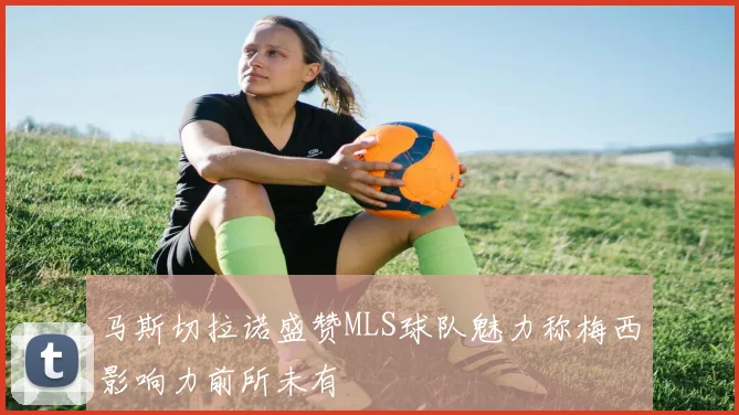 马斯切拉诺盛赞MLS球队魅力称梅西影响力前所未有