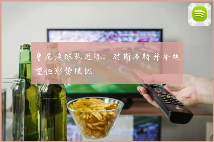 鲁尼谈球队近况：对斯洛特并非绝望但形势堪忧