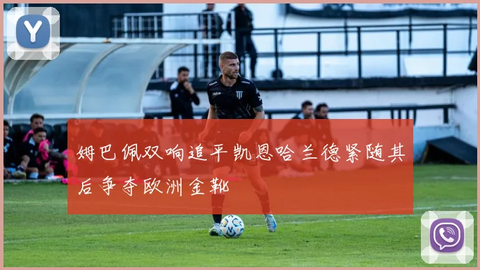 姆巴佩双响追平凯恩哈兰德紧随其后争夺欧洲金靴