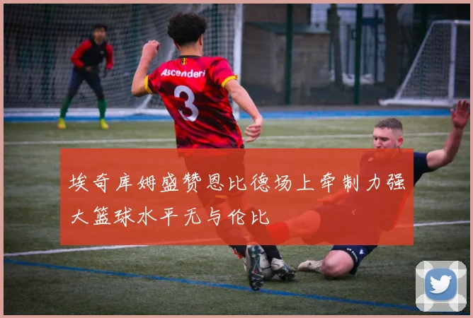 埃奇库姆盛赞恩比德场上牵制力强大篮球水平无与伦比