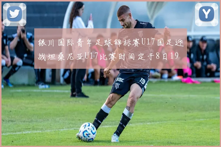 银川国际青年足球锦标赛U17国足迎战坦桑尼亚U17比赛时间定于8日19点35分