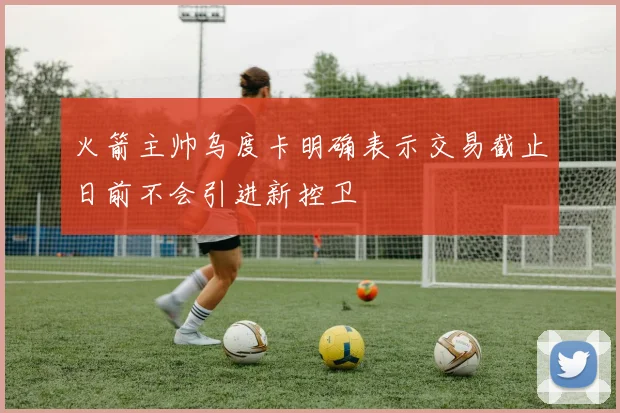 火箭主帅乌度卡明确表示交易截止日前不会引进新控卫