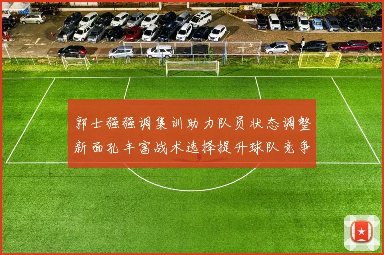 郭士强强调集训助力队员状态调整新面孔丰富战术选择提升球队竞争力