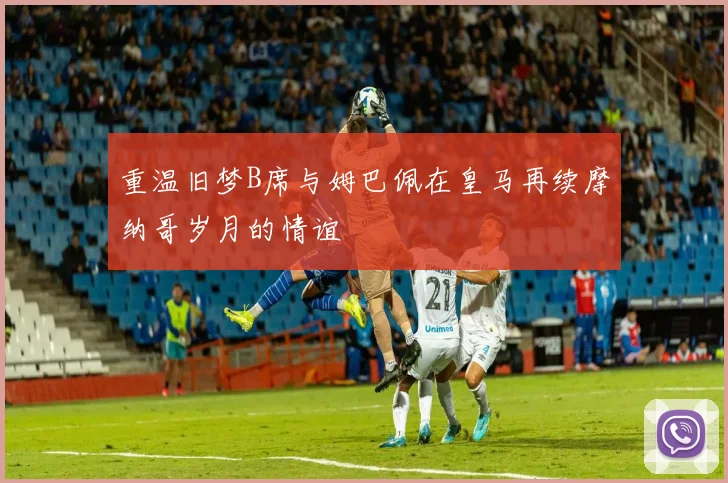 重温旧梦B席与姆巴佩在皇马再续摩纳哥岁月的情谊