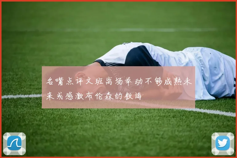 名嘴点评文班离场举动不够成熟未来或感激布伦森的教诲