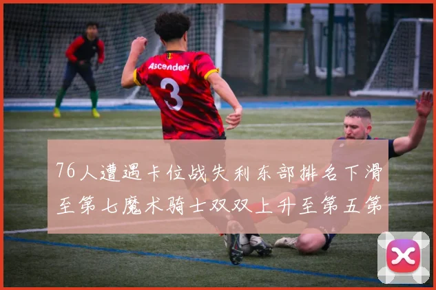 76人遭遇卡位战失利东部排名下滑至第七魔术骑士双双上升至第五第六位