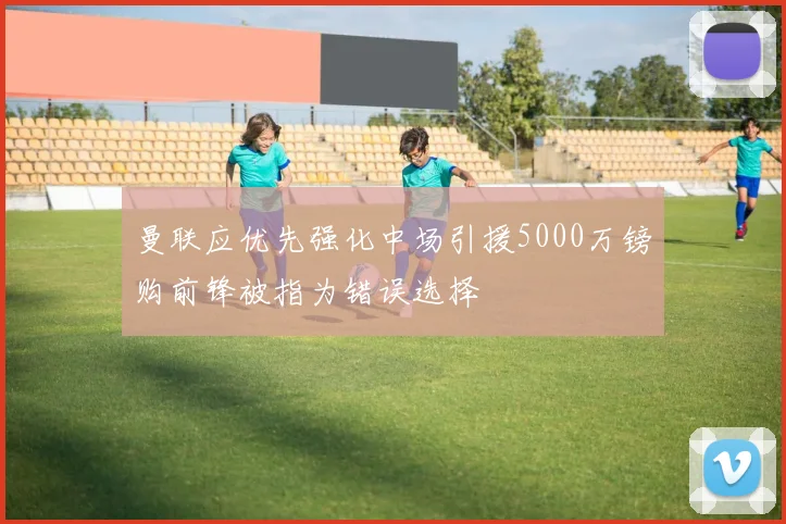 曼联应优先强化中场引援5000万镑购前锋被指为错误选择