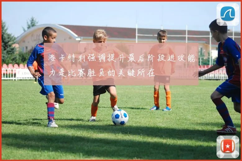 洛卡特利强调提升最后阶段进攻能力是比赛胜负的关键所在
