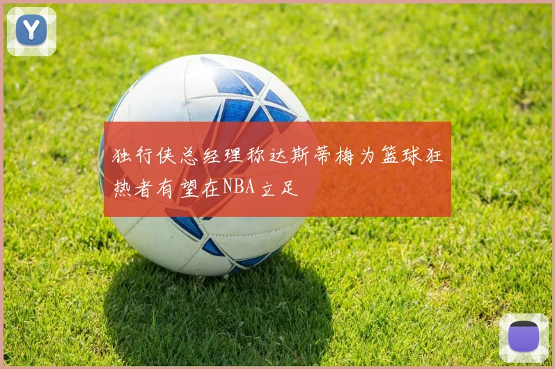 独行侠总经理称达斯蒂梅为篮球狂热者有望在NBA立足