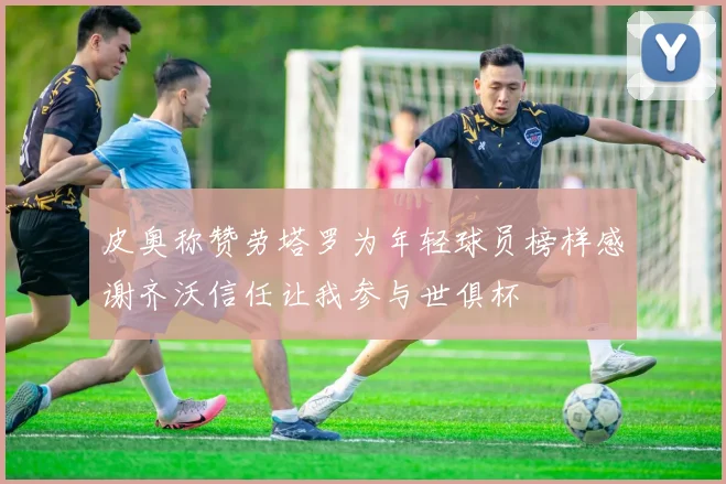 皮奥称赞劳塔罗为年轻球员榜样感谢齐沃信任让我参与世俱杯