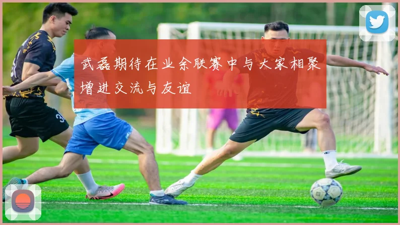 武磊期待在业余联赛中与大家相聚增进交流与友谊