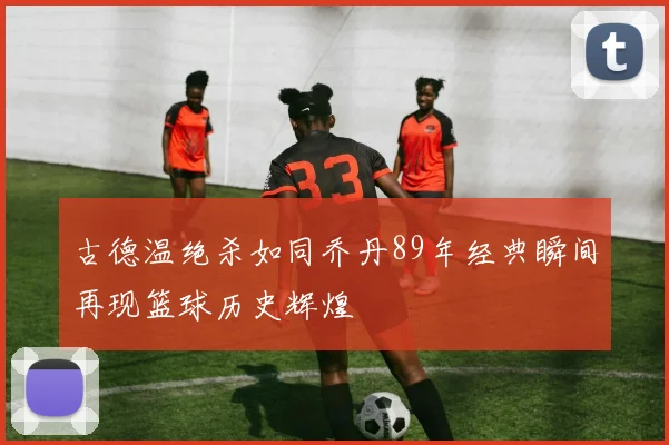 古德温绝杀如同乔丹89年经典瞬间再现篮球历史辉煌