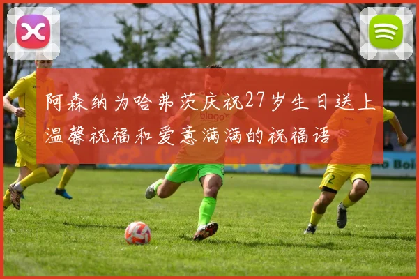 阿森纳为哈弗茨庆祝27岁生日送上温馨祝福和爱意满满的祝福语