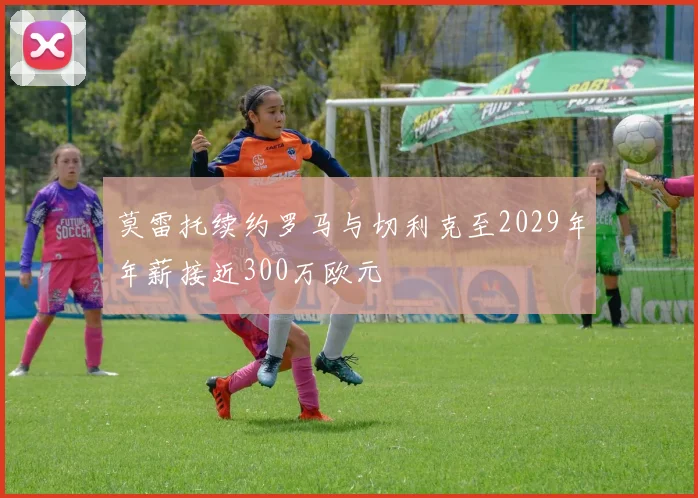 莫雷托续约罗马与切利克至2029年年薪接近300万欧元