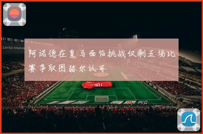 阿诺德在皇马面临挑战仅剩五场比赛争取图赫尔认可