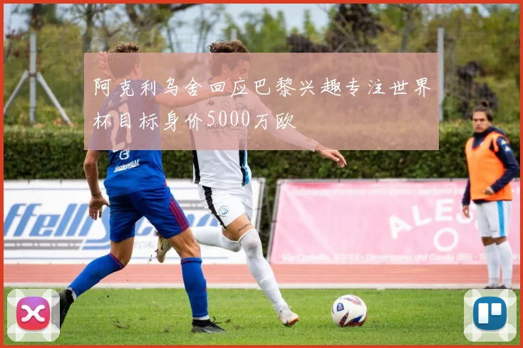 阿克利乌舍回应巴黎兴趣专注世界杯目标身价5000万欧