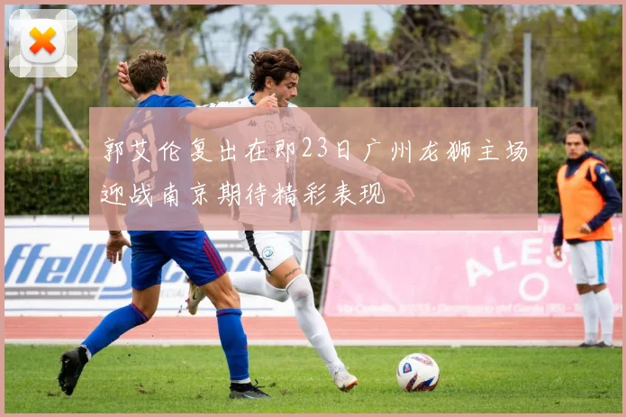 郭艾伦复出在即23日广州龙狮主场迎战南京期待精彩表现