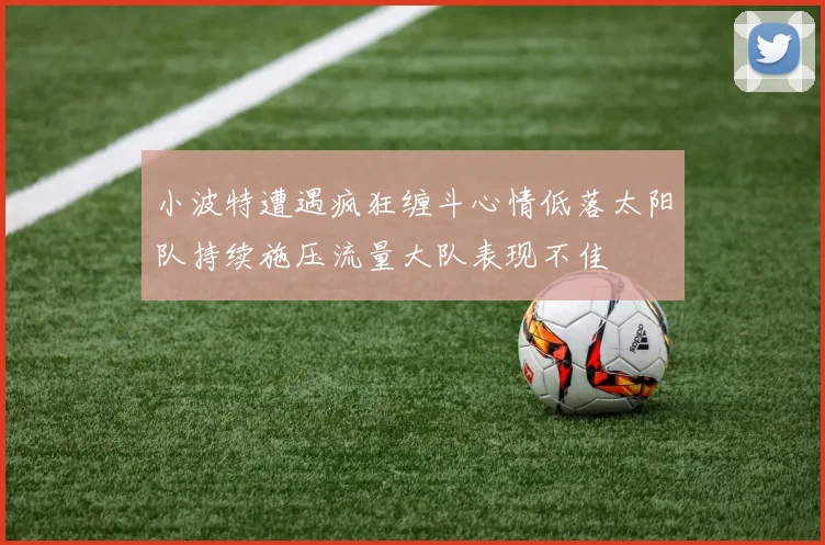 小波特遭遇疯狂缠斗心情低落太阳队持续施压流量大队表现不佳