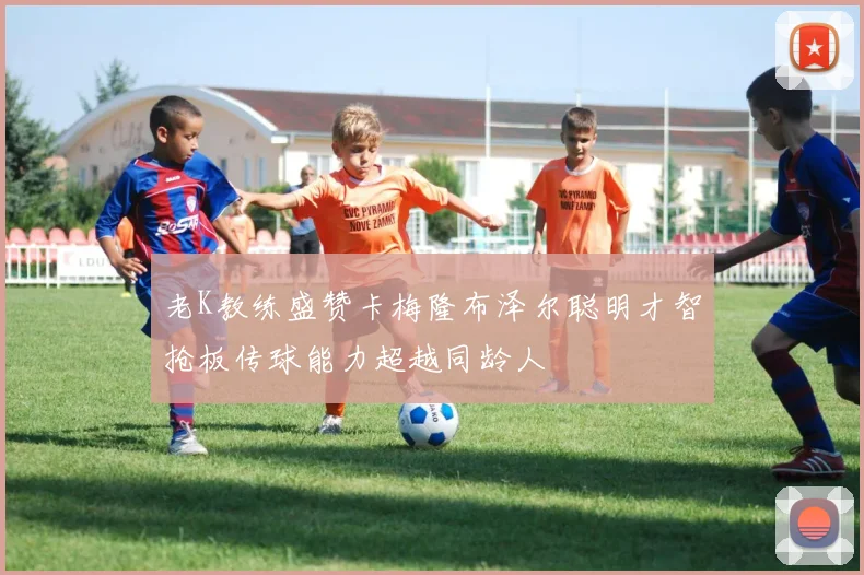 老K教练盛赞卡梅隆布泽尔聪明才智抢板传球能力超越同龄人