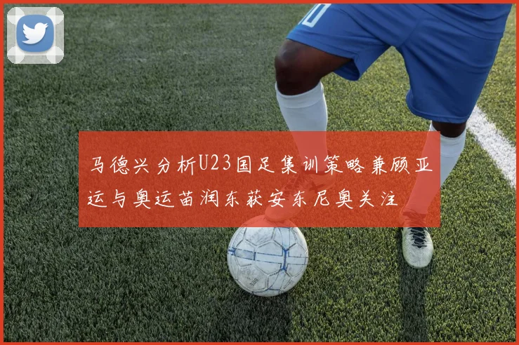 马德兴分析U23国足集训策略兼顾亚运与奥运苗润东获安东尼奥关注
