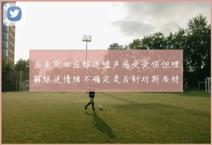 戈麦斯回应球迷嘘声感受受伤但理解球迷情绪不确定是否针对斯洛特