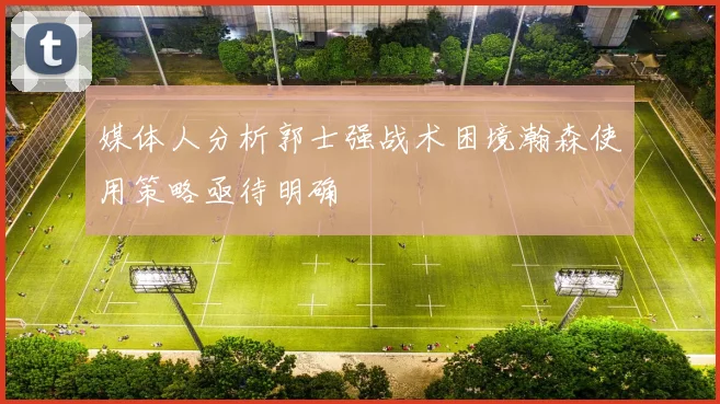 媒体人分析郭士强战术困境瀚森使用策略亟待明确